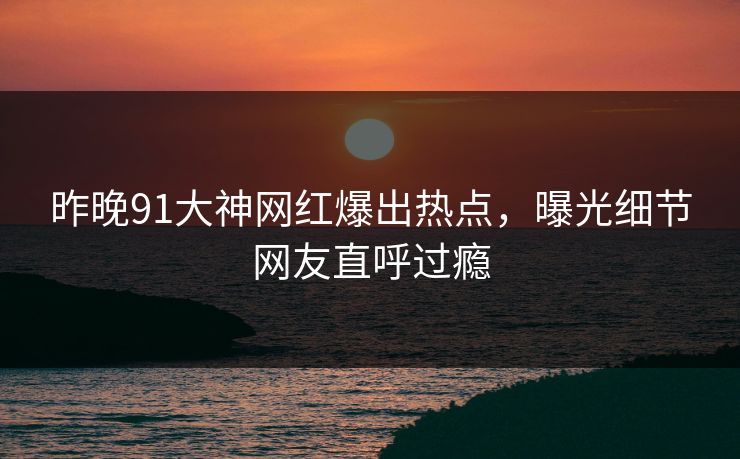 昨晚91大神网红爆出热点，曝光细节网友直呼过瘾