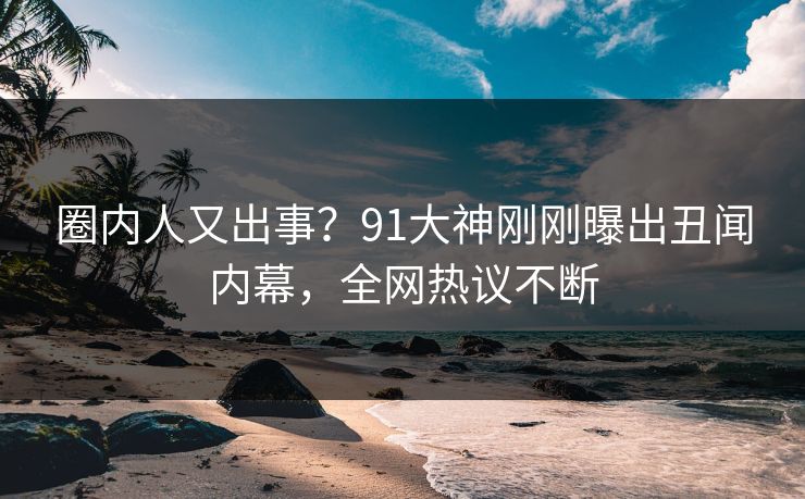 圈内人又出事？91大神刚刚曝出丑闻内幕，全网热议不断