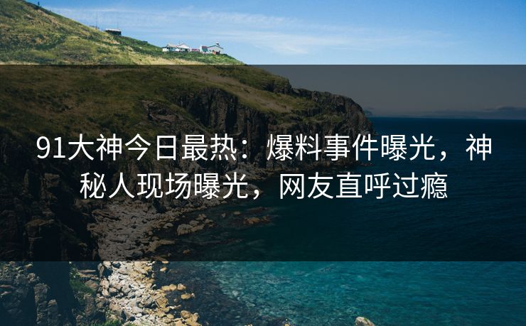 91大神今日最热：爆料事件曝光，神秘人现场曝光，网友直呼过瘾