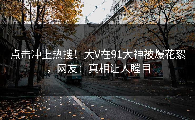 点击冲上热搜！大V在91大神被爆花絮，网友：真相让人瞠目