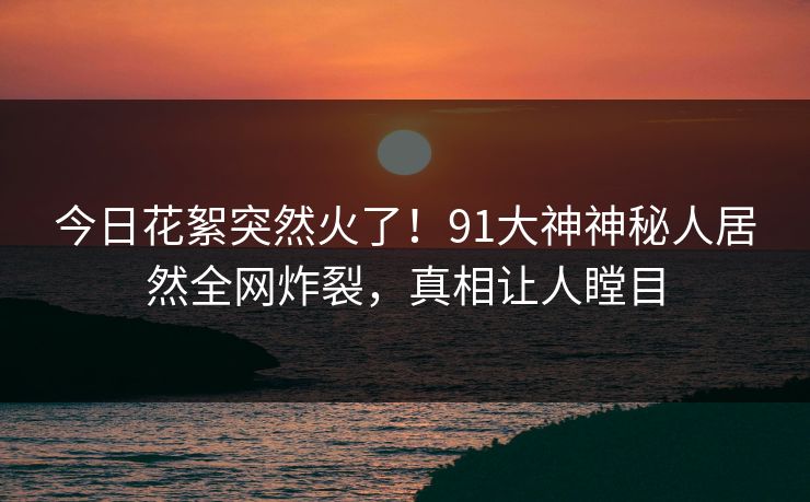 今日花絮突然火了！91大神神秘人居然全网炸裂，真相让人瞠目