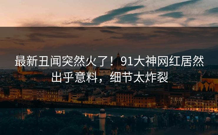 最新丑闻突然火了！91大神网红居然出乎意料，细节太炸裂