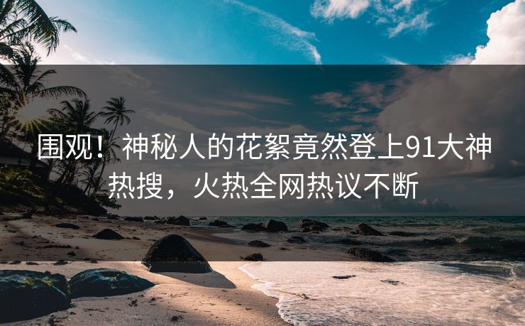 围观！神秘人的花絮竟然登上91大神热搜，火热全网热议不断