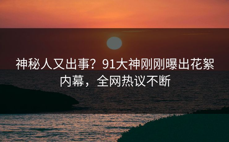 神秘人又出事？91大神刚刚曝出花絮内幕，全网热议不断
