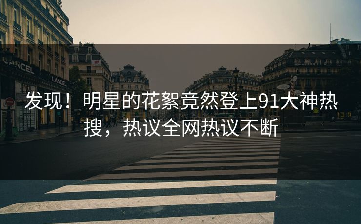 发现！明星的花絮竟然登上91大神热搜，热议全网热议不断