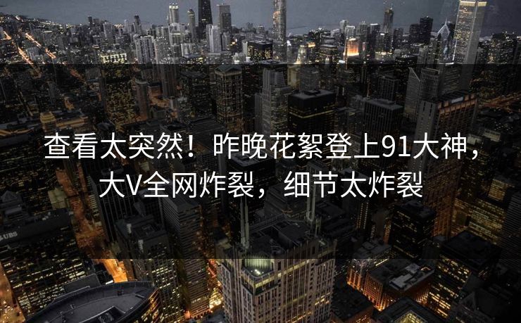 查看太突然！昨晚花絮登上91大神，大V全网炸裂，细节太炸裂