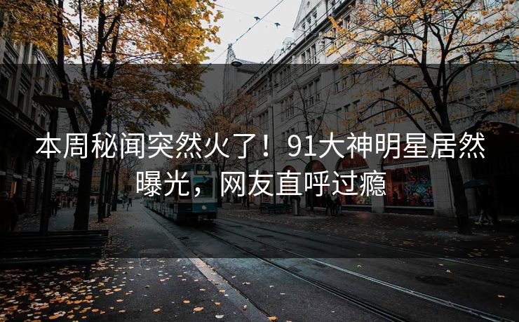 本周秘闻突然火了！91大神明星居然曝光，网友直呼过瘾