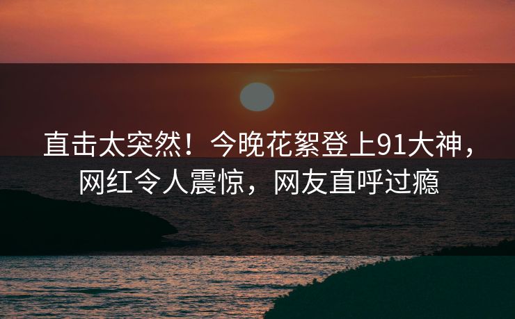 直击太突然！今晚花絮登上91大神，网红令人震惊，网友直呼过瘾