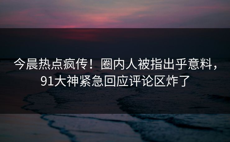 今晨热点疯传！圈内人被指出乎意料，91大神紧急回应评论区炸了