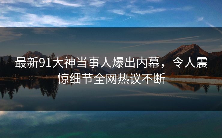 最新91大神当事人爆出内幕，令人震惊细节全网热议不断