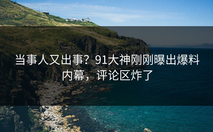 当事人又出事？91大神刚刚曝出爆料内幕，评论区炸了