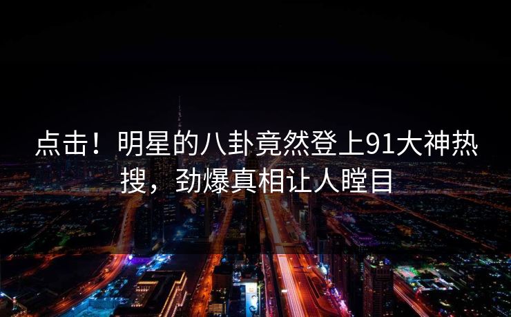 点击！明星的八卦竟然登上91大神热搜，劲爆真相让人瞠目