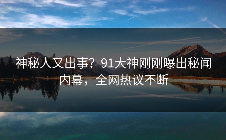 神秘人又出事？91大神刚刚曝出秘闻内幕，全网热议不断