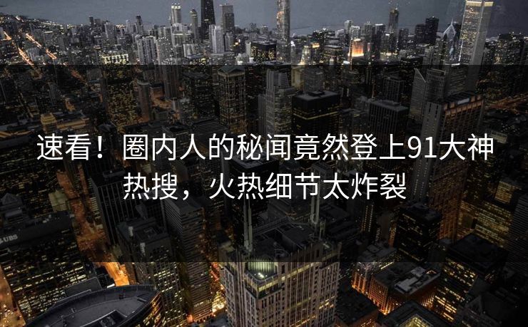 速看！圈内人的秘闻竟然登上91大神热搜，火热细节太炸裂