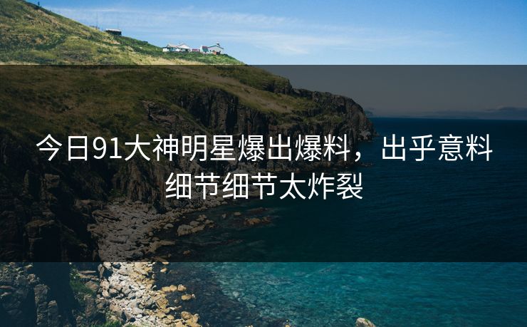 今日91大神明星爆出爆料，出乎意料细节细节太炸裂