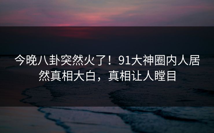 今晚八卦突然火了！91大神圈内人居然真相大白，真相让人瞠目