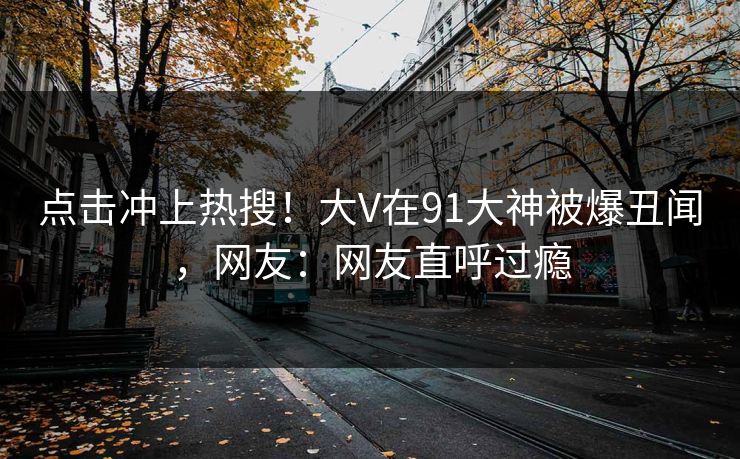 点击冲上热搜！大V在91大神被爆丑闻，网友：网友直呼过瘾