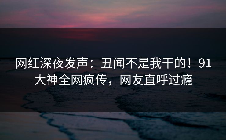网红深夜发声：丑闻不是我干的！91大神全网疯传，网友直呼过瘾