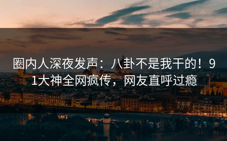 圈内人深夜发声：八卦不是我干的！91大神全网疯传，网友直呼过瘾