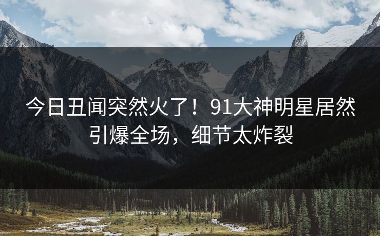 今日丑闻突然火了！91大神明星居然引爆全场，细节太炸裂