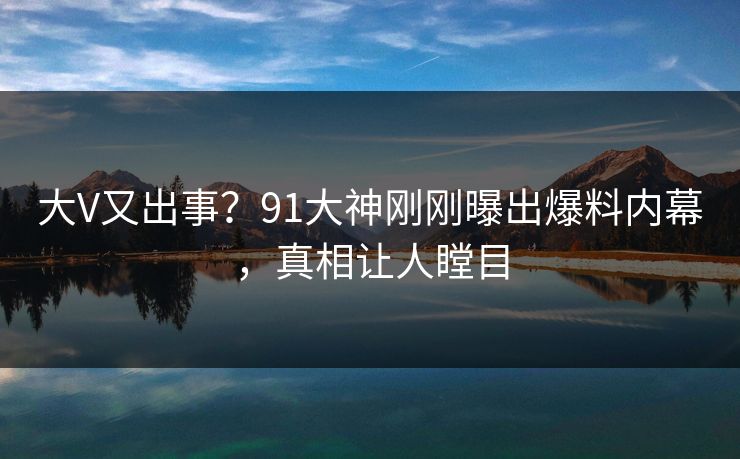 大V又出事？91大神刚刚曝出爆料内幕，真相让人瞠目