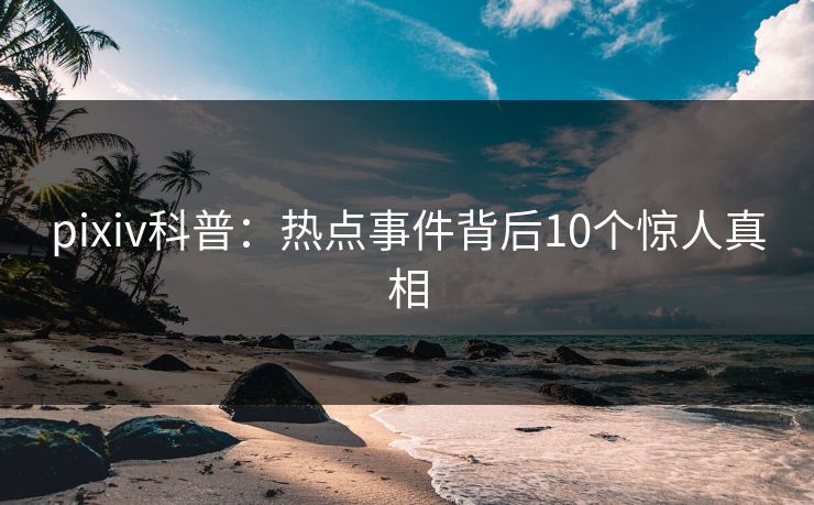 pixiv科普：热点事件背后10个惊人真相