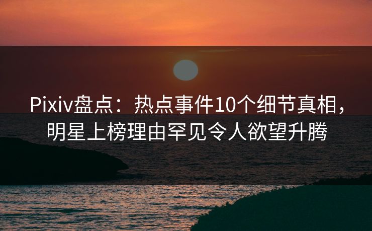 Pixiv盘点：热点事件10个细节真相，明星上榜理由罕见令人欲望升腾