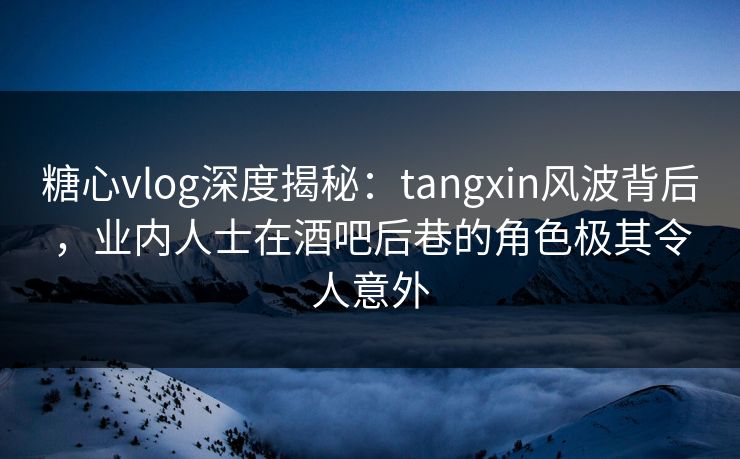 糖心vlog深度揭秘：tangxin风波背后，业内人士在酒吧后巷的角色极其令人意外
