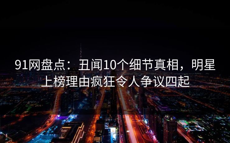91网盘点：丑闻10个细节真相，明星上榜理由疯狂令人争议四起