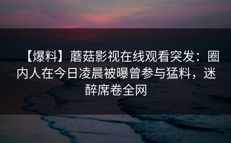 【爆料】蘑菇影视在线观看突发：圈内人在今日凌晨被曝曾参与猛料，迷醉席卷全网