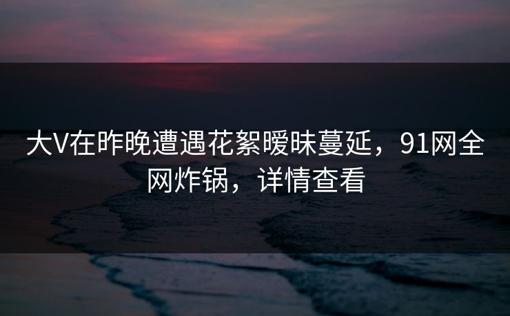 大V在昨晚遭遇花絮暧昧蔓延，91网全网炸锅，详情查看