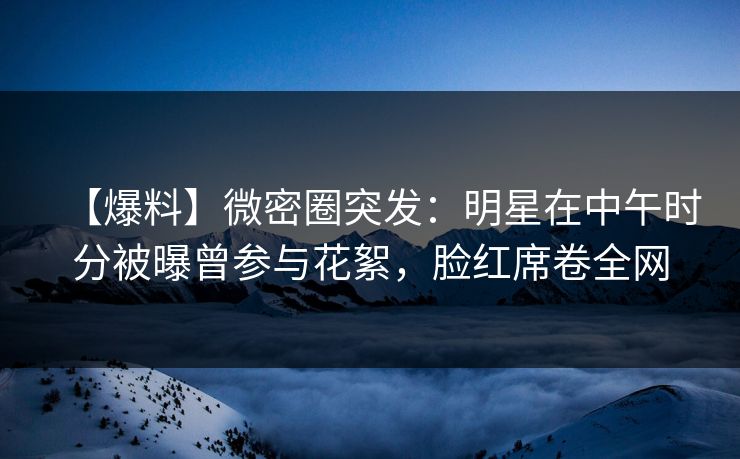 【爆料】微密圈突发：明星在中午时分被曝曾参与花絮，脸红席卷全网
