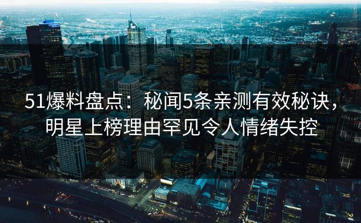 51爆料盘点：秘闻5条亲测有效秘诀，明星上榜理由罕见令人情绪失控