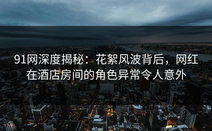 91网深度揭秘：花絮风波背后，网红在酒店房间的角色异常令人意外