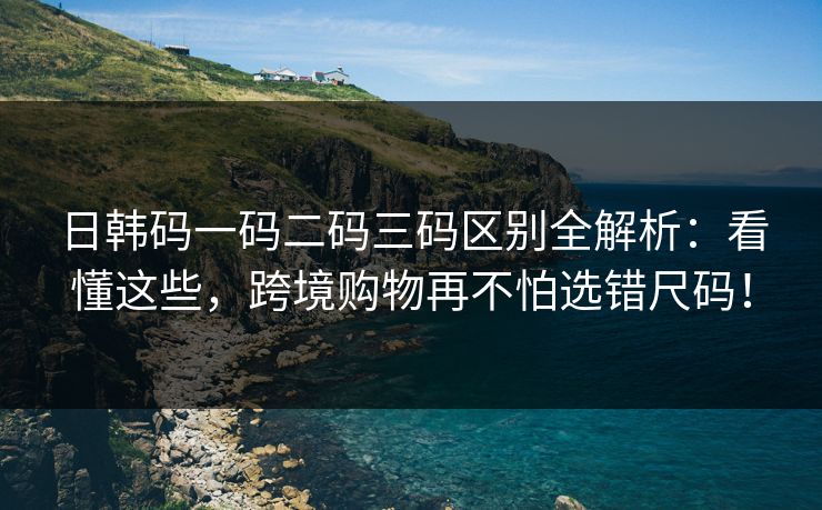 日韩码一码二码三码区别全解析：看懂这些，跨境购物再不怕选错尺码！