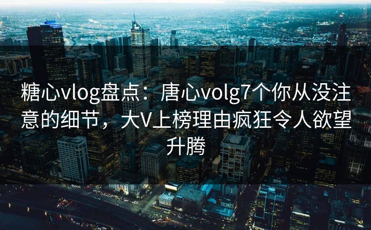 糖心vlog盘点：唐心volg7个你从没注意的细节，大V上榜理由疯狂令人欲望升腾
