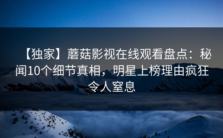 【独家】蘑菇影视在线观看盘点：秘闻10个细节真相，明星上榜理由疯狂令人窒息