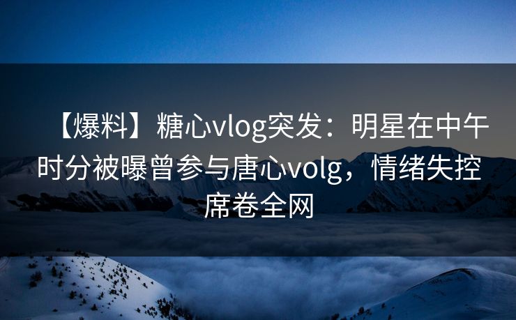 【爆料】糖心vlog突发：明星在中午时分被曝曾参与唐心volg，情绪失控席卷全网