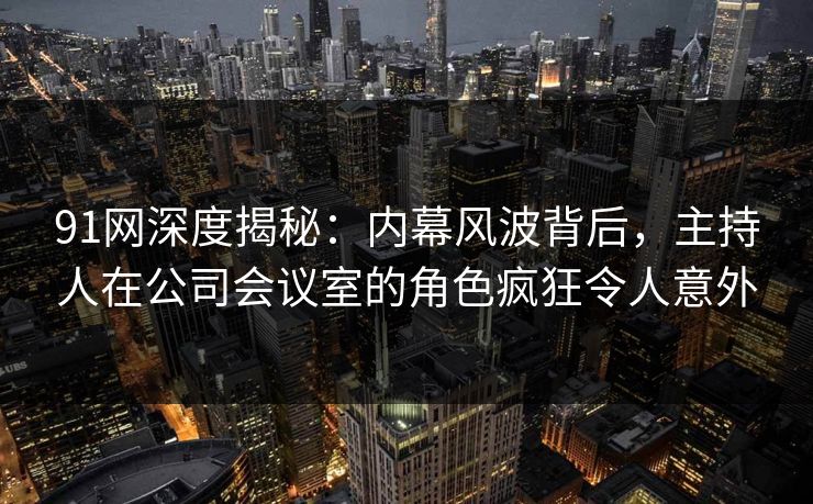 91网深度揭秘：内幕风波背后，主持人在公司会议室的角色疯狂令人意外