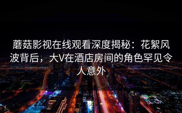 蘑菇影视在线观看深度揭秘：花絮风波背后，大V在酒店房间的角色罕见令人意外