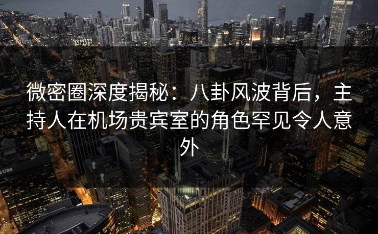 微密圈深度揭秘：八卦风波背后，主持人在机场贵宾室的角色罕见令人意外