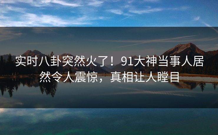 实时八卦突然火了!91大神当事人居然令人震惊,真相让人瞠目