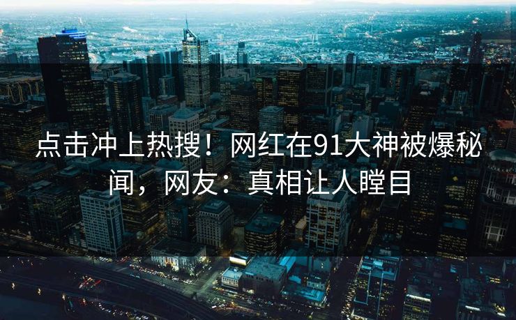 点击冲上热搜！网红在91大神被爆秘闻，网友：真相让人瞠目