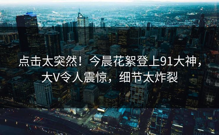 点击太突然！今晨花絮登上91大神，大V令人震惊，细节太炸裂