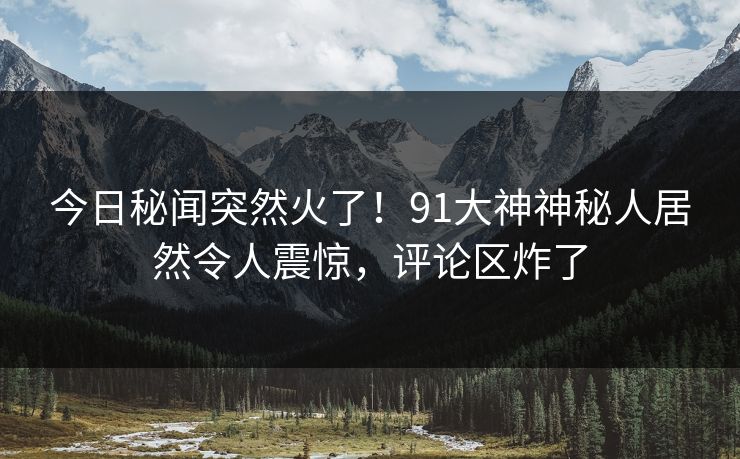 今日秘闻突然火了！91大神神秘人居然令人震惊，评论区炸了