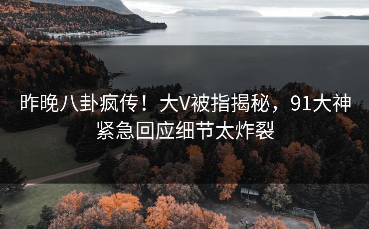 昨晚八卦疯传！大V被指揭秘，91大神紧急回应细节太炸裂