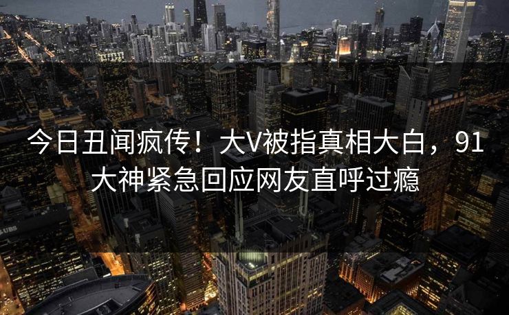 今日丑闻疯传！大V被指真相大白，91大神紧急回应网友直呼过瘾
