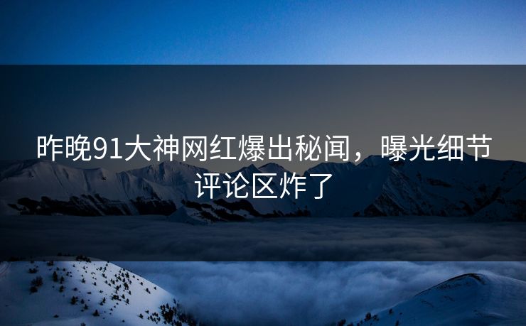 昨晚91大神网红爆出秘闻，曝光细节评论区炸了