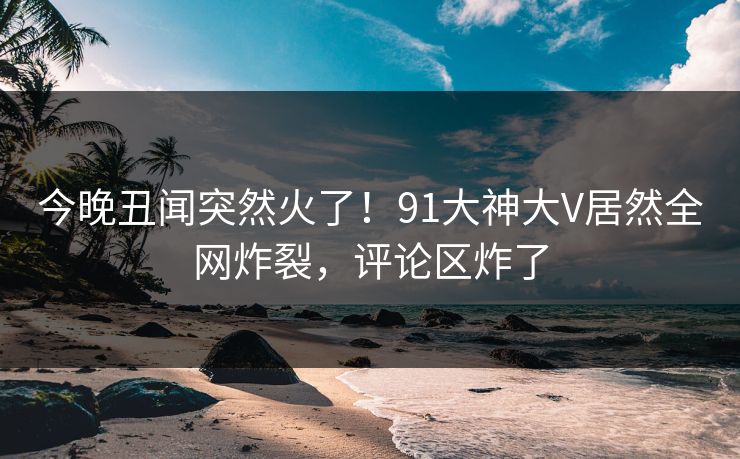 今晚丑闻突然火了！91大神大V居然全网炸裂，评论区炸了