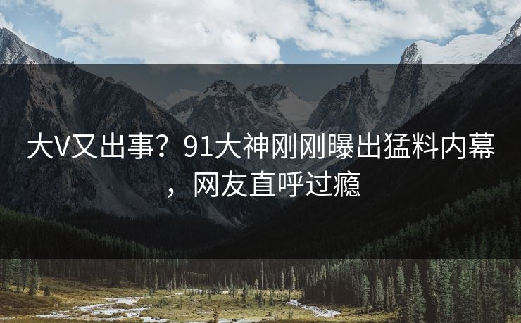 大V又出事？91大神刚刚曝出猛料内幕，网友直呼过瘾